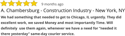 A. Chambersburg - Construction Industry - New York, NY We had something that needed to get to Chicago, IL urgently. They did excellent work, we saved Money and most importantly Time. Will definitely  use them again, whenever we have a need for “needed it there yesterday” same-day courier service.  9 months ago